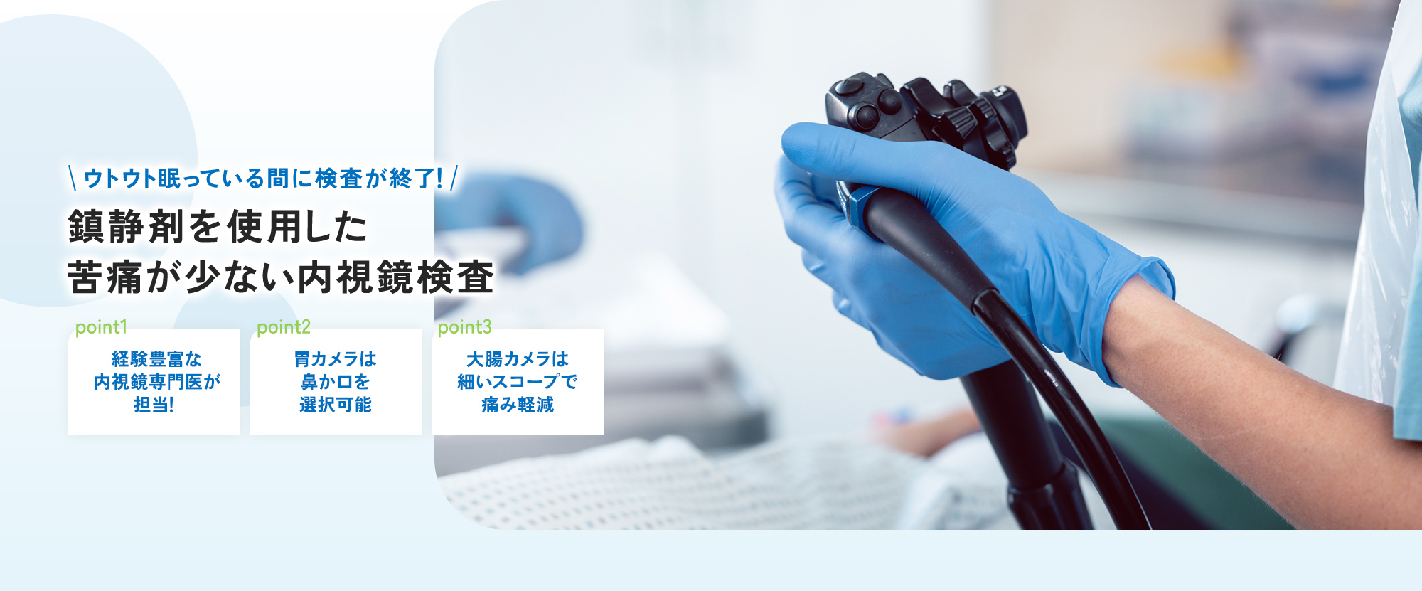 ウトウト眠っている間に検査が終了！ 鎮静剤を使用した 苦痛が少ない内視鏡検査 point1 経験豊富な内視鏡専門医が担当！ point2 胃カメラは鼻か口を選択可能 point3 大腸カメラは細いスコープで痛み軽減