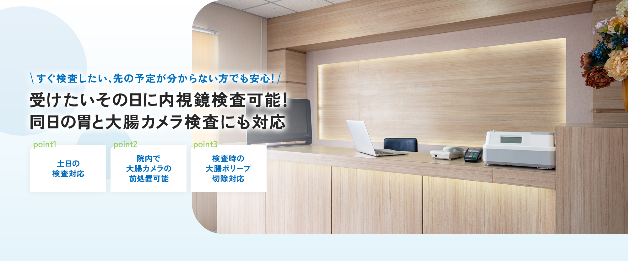 すぐ検査したい、先の予定が分からない方でも安心！ 受けたいその日に内視鏡検査可能！同日の胃と大腸カメラ検査にも対応 point1 土日の検査対応 point2 院内で大腸カメラの前処置可能 point3 検査時の大腸ポリープ切除対応