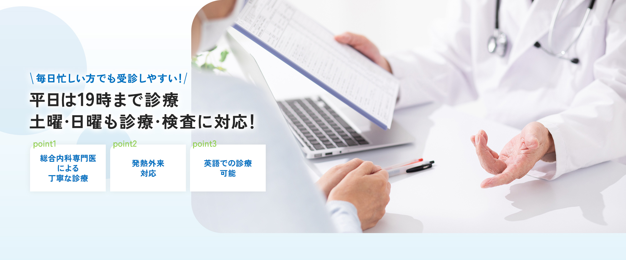 毎日忙しい方でも受診しやすい！ 平日は19時まで診療 土曜・日曜も診療・検査に対応！ point1 総合内科専門医による丁寧な診療 point2 発熱外来対応 point3 英語での診療可能